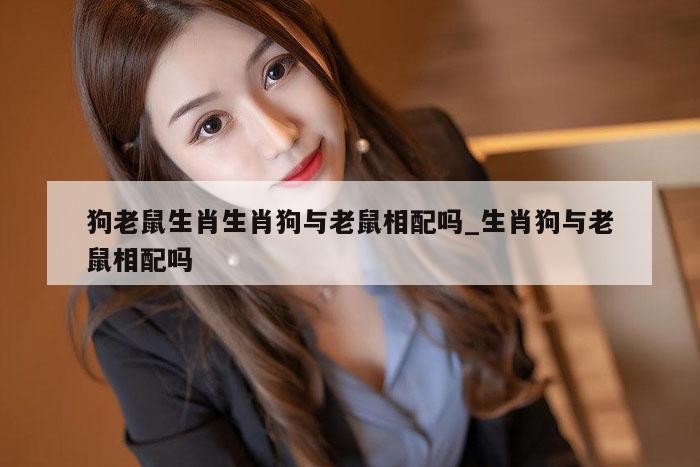 狗老鼠生肖生肖狗与老鼠相配吗_生肖狗与老鼠相配吗